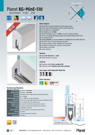 3 116 Planet GDZ AG | CH-8317 Tagelswangen/Zurich | www.planet.ag | Phone +41 43 266 22 22 | mail@planet.ag
DOOR MATERIAL
YEARS
WARRANTY
Main features
■ Especially for passive building and low energy houses
■ Closed rooms with Ventilation systems/toilet/bathroom
■ Air circulation/air equalization
■ Seal height up toq27 mm
■ Acoustic insulation up to 27 dB in case of an optimal sealing
■ For one and double leaf folding all-glass doors, glass thickness from 10mm
■ Air passage 200m3
/h
■ Readings 30m³/h at a pressure difference of 3,9Pa (with door width 1050mm)
■ Planet KG-MinE-S10 to be attached and glued
■ For wavy, buckled, hollow, bevelled and uneven floor
■ Soft sililcone bevel lip seal, perfect for uneven floors
■ No trailing on the floor
■ 7 years warranty
Versions
■ Planet KG-MinE-S10 27 dB
■ Special versions on request
Surfaces
■ Protection profile silver anodised EV1
■ Protection profile stainless steel satin anodised
Door types with Planet KG-MinE-S10
More functions
Planet KG-MinE-S10
p 34x45/61mm |q27mm | 27dB
A
D
G
A
D
G
A
D
G
ENERGY
Sound
Air Air
Glass10mm
45(Glassshorteningdimension)
34
61
31
13
Seal height up to 27 mm
WOOD
METAL
P VC
GLASS
BEST
Technical specifications
Profile material aluminium,p 13 x 30 mm
Channel material aluminium,p 34 x 61 mm
Seal profile high-grade silicone or high-grade self-extinguishing silicone
Seal height up toq27 mm
Sound absorption value up to 27 dB at 7mm space to the floor
Luftdurchlass 30m³/h at an aeration length of 1050mm and a pressure difference of 3,9Pa
Lift height adjustment on the release knob with an Allen key 3mm
Lengths in stock 335, 460, 585, 710, 835, 960, 1085, 1210, 1335, 1460mm
Special lengths on request up to 2000mm, sliding doors up to 1600mm
Release unilaterally on hinge side
Can be shortened up to the maximum of 125mm (335mm only 115mm)
Fastening to be glued
Frame protector plate stainless, hammer fixed, 20x20mm
Test approvals on request
NEW
NEW
 