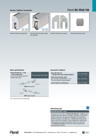 3 117Planet GDZ AG | CH-8317 Tagelswangen/Zurich | www.planet.ag | Phone +41 43 266 22 22 | mail@planet.ag
Versions | Options | Accessories
Accessories | Options
Planet KG MinE-S10
p stainless steel satin anodised (option)
Prod.code 900004
Planet frame protector plate
type 1 (stainless); possible type 2/3/4/5
p refer to chapter Accessories|Options
Prod.code 900014
Cut the Planet to fix dimension Prod.code 900225
Planet KG-MinE-S10
Advertising text
Planet KG-MinE-S10 27dB
Automatic door drop-down seal Planet KG-MinE-S10 27 dB for sound
absorption glass doors with an air passage, especially for uneven floors,
release on hinge side and automatic compensation at inclined floor,
parallel drop-down, seal height up toq27 mm, lip from high quality
silicone, KG-MinE-S10-channel in silver anodised EV1 or stainless steel
satin anodised, to be attached and glued, profiles from aluminum
p 13 x 30 mm / 34 x 61 mm, KG-MinE-S10-channel equipped with
sound absorption materials.
Planet KG-MinE-S10, release side Planet KG-MinE-S10 cover plates
A
D
G
A
D
G
Planet KG-MinE-S10 with channel
and insulation
A
D
G
A
D
G
Order specifications
Planet KG MinE-S10 27 dB
p silver anodised EV1
incl. set of cover plates and frame
protector plate, type 1
Prod.code 38xxx-MinE-S10L/R*
DIN R (left handed)
DIN L (right handed)
* xxx = refer to price list for profile length
Planet frame protector, type 1
Glass
 