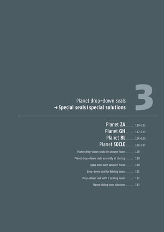 3Planet drop-down seals
p Special seals / special solutions
Planet ZA . . . . . . . 120–121
Planet GH . . . . . . . 122–123
Planet BL . . . . . . . 124–125
Planet SOCLE . . . . . . . 126–127
Planet drop-down seals for uneven floors . . . . . . . 128
Planet drop-down seals assembly at the top . . . . . . . 129
Glass door with wooden frieze . . . . . . . 130
Drop-down seal for folding doors . . . . . . . 131
Drop-down seal with 2 sealing levels . . . . . . . 132
Planet sliding door solutions . . . . . . . 133
SpecialSpecialseals/-solutions
 