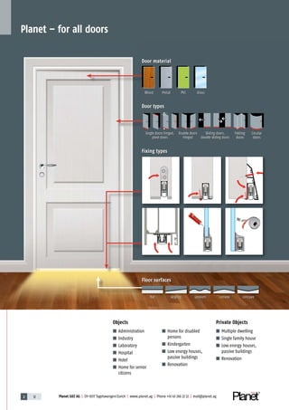 Planet GDZ AG | CH-8317 Tagelswangen/Zurich | www.planet.ag | Phone +41 43 266 22 22 | mail@planet.ag2 12 Planet GDZ AG | CH-8317 Tagelswangen/Zurich | www.planet.ag | Phone +41 43 266 22 22 | mail@planet.agPlanet GDZ AG | CH-8317 Tagelswangen/Zurich | www.planet.ag | Phone +41 43 266 22 22 | mail@planet.ag2 12 Planet GDZ AG | CH-8317 Tagelswangen/Zurich | www.planet.ag | Phone +41 43 266 22 22 | mail@planet.ag
■ Administration
■ Industry
■ Laboratory
■ Hospital
■ Hotel
■ Home for senior
citizens
■ Home for disabled
persons
■ Kindergarten
■ Low energy houses,
passive buildings
■ Renovation
■ Multiple dwelling
■ Single family house
■ Low energy houses,
passive buildings
■ Renovation
Objects Private Objects
Planet – for all doors
Floor surfaces
Fixing types
Door types
Door material
Wood Metal PVC Glass
Single doors hinged,
pivot doors
Double doors
hinged
Sliding doors,
double sliding doors
Folding
doors
Circular
doors
flat sloping uneven convex concave
 