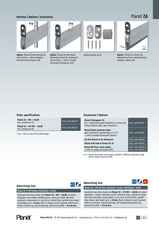 3 121Planet GDZ AG | CH-8317 Tagelswangen/Zurich | www.planet.ag | Phone +41 43 266 22 22 | mail@planet.ag
Planet ZAVersions | Options | Accessories
Accessories | Options
Planet Montageset ZA
incl. 2 fastening brackets (stainless), 4 screws and
frame protector plate, type 1 (stainless)
Prod.code 900927
Planet frame protector plate
type 1 (stainless); possible type 2/3/4/5
p refer to chapter Accessories|Options
Prod.code 900014
Cut the Planet to fix dimension Prod.code 900200
Planet drill hole 10 mm for ZA Prod.code 900926
Planet BM floor recess plates
p refer to chapter Accessories|BM
Prod.code 90034x-x
Prod.code 90027x-x
x-x = Several Planet Floor recess plates available in different adjustment range
refer to chapter Accessories|BM
Planet assemly set ZA
Order specifications
Planet ZA p RD 48 dB
incl. assemly set ZA
Prod.code 100xxx*
Planet ZA p FH+RD 48 dB
incl. assemly set ZA
Prod.code 101xxx*
* xxx = refer to price list for profile length
A
D
G
Option: Planet ZA: silicone lip
extended by 8mm, with fastening
brackets, release side
+8mm
+8mm
+8mm
+8mm
+8mm
Option: Planet ZA with Planet
drill hole 10mm for driving bar
rod 10mm p refer to chapter
Accessories|driving bar rods
10
Option: Planet ZA with driving bar
rod 10mm p refer to chapter
Accessories|driving bar rods
10
Advertising text
Planet ZAp RD (smoke-shielding) 48dB
Automatic door drop-down seal Planet ZA p RD 48 dB, for sound
absorption and smoke-shielding doors, release on hinge side with
automatic compensation in case of an inclined floor, parallel drop-down,
seal height up toq22 mm, flush or deeper to put in groove with lip pro-
tection. Silicone lip, lateral fastening. Aluminum profilep 15 x 30 mm.
Advertising text
Planet ZAp FH+RD (fire-retardant+smoke-shielding) 48dB
Automatic door drop-down seal Planet ZA p FH+RD 48 dB, for sound
protection-, smoke-shielding and fire-retardant doors, release on hinge
side with automatic compensation in case of an inclined floor, parallel
drop-down, seal height up toq22 mm, flush or deeper to put in groove
with lip protection. Lateral fastening, self-extinguishing silicone lip.
Aluminum profilep 15 x 30 mm.
Special
 