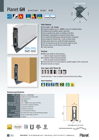 3 122 Planet GDZ AG | CH-8317 Tagelswangen/Zurich | www.planet.ag | Phone +41 43 266 22 22 | mail@planet.ag
P-120003573Rev.01
MPA NRW
DO 23.5
Nr.: 12 5742-01
R27399
A
D
G
A
D
G
R38125
In accordance with
BS 476: Part 22
A
D
G
A
D
G
A
D
G
DOOR MATERIAL
ENERGY
YEARS
WARRANTY
Technical specifications
Profile material Aluminum,p 14 x 47,5 mm
Groove size width 14,1mm with depth 48mm
Seal profile high quality silicone
Seal height q20 – 42 mm
Sound absorption value up to 45 dB at 20mm space to the floor
Lift height adjustment on the release knob with screwdriver
Lengths on request up to 6000mm
Release unilaterally on hinge side
Can be shortened up to the maximum of 100mm
Fastening from bottom with screws or nails furnished by customer
Frame protector plate Stainless, hammer fixed, 20x20mm
Test approvals on request
Main features
■ Seal height q20 – 42 mm
■ Acoustic insulation up to 45 dB in case of an optimal sealing
■ Unilateral and soundless release, silent seal
■ Due to parallel drop-down no trailing on the floor
■ Automatic compensation at inclined/uneven floors
■ For double leaf folding doors with flush bolt or driving bar
■ Also suitable for Planet Socle (p refer to Planet Socle)
■ High-grade silicone lip, simple lift height adjustment
■ Can be shortened up to the next shorter length on stock
■ No extra need to cut off silicone at both ends
■ 7 years warranty
Versions
■ With Socle profile for later fastening
p refer to chapter Accessories|Options
■ Possibility of lateral fastening brackets
p refer to chapter Accessories|Options
■ Planet Drill hole 5x13mm (observe «paddle length» of the circular bar)
■ Special versions on request
Door types with Planet GH
Double leaf doorsp refer to chapter Accessories|Flush bolt, drilling
More functions
Planet GH p 14x47,5mm |q42mm | 45dB
WOOD
METAL
P VC
GLASS
BEST
POSSIBLE
P O S SIBLE
14
1,5
47,5
Seal height up to 20–42 mm
 
