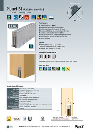 3 124 Planet GDZ AG | CH-8317 Tagelswangen/Zurich | www.planet.ag | Phone +41 43 266 22 22 | mail@planet.ag
R38125
In accordance with
BS 476: Part 22
P-120003573Rev.01
MPA NRW
DO 23.5
Nr.: 12 5742-01
A
D
G
p 13x39mm |q18mm | 31dB
DOOR MATERIAL
YEARS
WARRANTY
25
Seal height
up to 18 mm
lead lining in Planet,
same thickness as in the door
13
39
Technical specifications
Lead lining
0,5 | 1,0 | 1,5 | 2,0 | 3,0 | 4,0mm
(choose same lead thickness as in the door)
Profile material Aluminum,p 13 x 39 mm
Groove size width 13,1mm with depth 40mm
Seal height up toq18 mm
Lift height adjustment on the release knob with an Allen key 3mm
Lengths 400–2000mm on fix measure per meter
Release unilaterally on hinge side
Can be shortened yes, on request only
Fastening unilaterally from the bottom with nails/screws available with customer
Frame protector plate Stainless, hammer fixed, 20x20mm
Test approvals on request
Main features
■ Seal height up toq18 mm
■ Appropriate for radiation protection doors
■ Unilateral and soundless release, silent seal
■ Due to parallel drop-down no trailing on the floor
■ Automatic compensation at inclined floors
■ High-grade silicone lip, simple lift height adjustment
■ Produced on fix measure, maximum 6000mm
■ 7 years warranty
Versions
■ With lead lining from 0,5 up to 4mm
(choose same lead thickness as in the door)
■ Prepared with drilling 5x13mm
Door types with Planet BL
Double leaf doorsp refer to chapter Accessories|Flush bolt, drilling
More functions
Planet BL (Radiation protection)
WOOD
METAL
P VC
GLASS
BEST
POSSIBLE
A
D
G
ENERGY
LEAD
 
