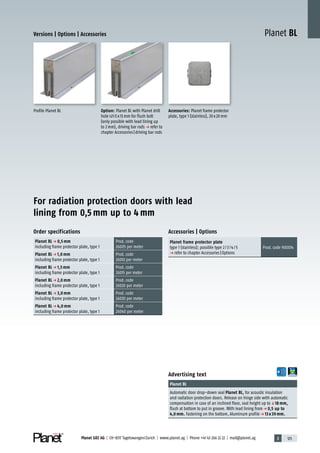 3 125Planet GDZ AG | CH-8317 Tagelswangen/Zurich | www.planet.ag | Phone +41 43 266 22 22 | mail@planet.ag
Planet BLVersions | Options | Accessories
Advertising text
Planet BL
Automatic door drop-down seal Planet BL, for acoustic insulation
and radiation protection doors. Release on hinge side with automatic
compensation in case of an inclined floor, seal height up toq18 mm,
flush at bottom to put in groove. With lead lining fromp 0,5 up to
4,0 mm. Fastening on the bottom, Aluminum profilep 13 x 39 mm.
Order specifications
Planet BL p 0,5 mm
including frame protector plate, type 1
Prod.code
26005 per meter
Planet BL p 1,0 mm
including frame protector plate, type 1
Prod.code
26010 per meter
Planet BL p 1,5 mm
including frame protector plate, type 1
Prod.code
26015 per meter
Planet BL p 2,0 mm
including frame protector plate, type 1
Prod.code
26020 per meter
Planet BL p 3,0 mm
including frame protector plate, type 1
Prod.code
26030 per meter
Planet BL p 4,0 mm
including frame protector plate, type 1
Prod.code
26040 per meter
Accessories | Options
Planet frame protector plate
type 1 (stainless); possible type 2/3/4/5
p refer to chapter Accessories|Options
Prod.code 900014
Profile Planet BL Option: Planet BL with Planet drill
hole 5x13mm for flush bolt
(only possible with lead lining up
to 2mm), driving bar rods p refer to
chapter Accessories|driving bar rods
Accessories: Planet frame protector
plate, type 1 (stainless), 20x20mm
For radiation protection doors with lead
lining from 0,5 mm up to 4 mm
Special
 