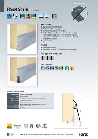 3 126 Planet GDZ AG | CH-8317 Tagelswangen/Zurich | www.planet.ag | Phone +41 43 266 22 22 | mail@planet.ag
P-120003573Rev.01
MPA NRW
DO 23.5
Nr.: 12 5742-01
R27399
A
D
G
A
D
G
R38125
In accordance with
BS 476: Part 22
A
D
G
DOOR MATERIAL
ENERGY
YEARS
WARRANTY
Technical specifications
Profile material Aluminum,p 22 x 69 mm
Color Silver anodised EV1
Lengths in stock 550, 650, 750, 850, 950, 1050, 1150, 1250, 1350, 1450mm
Special lengths on request up to 6000mm
Can be shortened up to the maximum of 100mm
Fastening
laterally by the enclosed screws, the fastening holes in
the Planet Socle are prepared
Test approvals on request
Main features
■ Appropriate for Planet FT, RF, GH
■ Ideal retrofit kit for existing doors
■ Simple assembly, attached on the doors
■ The Planet Socle is used on any door without possibility to
machine a groove, e.g. steel or aluminum doors. A quick
and simple assembly, it can be done even in case of an old
building refurbishment.
■ 7 years warranty
Versions
■ Surface silver anodised EV1
■ Special Socle for Planet GH version special steel on request
Door types with Planet Socle
More functions
Planet Socle p 22x69mm
69
22
2
WOOD
METAL
P VC
GLASS
BEST
BEST
BEST
 