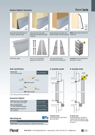 3 127Planet GDZ AG | CH-8317 Tagelswangen/Zurich | www.planet.ag | Phone +41 43 266 22 22 | mail@planet.ag
A
D
G
A
D
G
A
D
G
A
D
G
A
D
G
A
A
Versions | Options | Accessories
Planet Socle, profile
Advertising text
Planet Socle
Planet Socle for new and existing doors, laterally screwed down.
Accessories | Options
Planet Socle set of cover plates
incl. 2 cover plates and 4 screws
Prod.code 19010
Planet stopping block
1 set, DINL and DINR applicable
Prod.code 900424
Planet Socle GH for Planet GH
400–6000mm
Prod.code 900438
Option: Planet Socle for Planet GH
14x47,5mm
Standard version
Accumulating point: Band side on
foil on the frame
In special cases
Accumulating point: Lock side on
auxiliary block with approach ramp
min. 5 x 20 mm. End position trigger
on level ± 5
Cover plates with marked
predetermined breaking points
Planet Socle with cover plate and
Planet RF profile 13x30mm, bevel lip
Planet set of covering plates,
appropriate to Planet Socle
Planet Socle with profile Planet FT
13x30mm, with cover plate
Planet Socle with cover plate,
release knob and Planet FT profile
13x30mm
Order specifications
Planet Socle
incl. set of cover plates
Prod.code 19xxx*
DIN R (left handed)
DIN L (right handed)
* xxx = refer to price list for profile length
3
3
5
10 20
3
3
5
10 20
A: Assembly outside B: Assembly inside
Accessories: Planet stopping block
(Assembly see below)
Planet Socle
Special
 