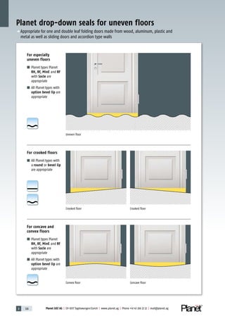 3 128 Planet GDZ AG | CH-8317 Tagelswangen/Zurich | www.planet.ag | Phone +41 43 266 22 22 | mail@planet.ag
Planet drop-down seals for uneven floors
Uneven floor
For especially
uneven floors
■ Planet types Planet
RH, RF, MinE and RF
with Socle are
appropriate
■ All Planet types with
option bevel lip are
appropriate
Convex floor Concave floor
For concave and
convex floors
■ Planet types Planet
RH, RF, MinE and RF
with Socle are
appropriate
■ All Planet types with
option bevel lip are
appropriate
Crooked floor Crooked floor
For crooked floors
■ All Planet types with
a round or bevel lip
are appropriate
p Appropriate for one and double leaf folding doors made from wood, aluminum, plastic and
metal as well as sliding doors and accordion type walls
 