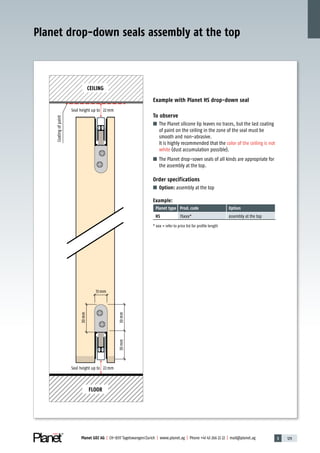 3 129Planet GDZ AG | CH-8317 Tagelswangen/Zurich | www.planet.ag | Phone +41 43 266 22 22 | mail@planet.ag
30mm30mm
30mm
13mm
Example with Planet HS drop-down seal
To observe
■ The Planet silicone lip leaves no traces, but the last coating
of paint on the ceiling in the zone of the seal must be
smooth and non-abrasive.
It is highly recommended that the color of the ceiling is not
white (dust accumulation possible).
■ The Planet drop-sown seals of all kinds are appropriate for
the assembly at the top.
Order specifications
■ Option: assembly at the top
Example:
Planet type Prod.code Option
HS 76xxx* assembly at the top
* xxx = refer to price list for profile length
Planet drop-down seals assembly at the top
Seal height up to 22mm
CEILING
FLOOR
Seal height up to 22mm
Coatingofpaint
Special
 