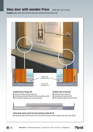 3 130 Planet GDZ AG | CH-8317 Tagelswangen/Zurich | www.planet.ag | Phone +41 43 266 22 22 | mail@planet.ag
Glass door with wooden frieze p profile dim. 16,5x46mm
Planet KG-F8
drop-down seal
Planet KG-F8
protection profile
Detailed view of hinge side
■ Planet KG continuous drop-down seal
■ 8mm glass section with Planet KG-F8 and protection profile
■ Fair separation between glass and wood section
Planet drop-down seal KG-F8 and protection profile KG-F8
■ Solution possible with Planet KG-F8 | F10, KG-D8 | D10 and KG-U (refer to chapter drop-down seals | glass)
Detailed view of lock side
■ Continuous drop-down seal
■ Fastening with assembly set HS
■ The solution for glass and wood section
Example: glass doors with wooden strip and continuous drop-down seal
 