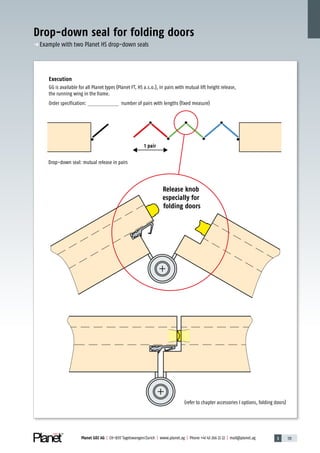3 131Planet GDZ AG | CH-8317 Tagelswangen/Zurich | www.planet.ag | Phone +41 43 266 22 22 | mail@planet.ag
Drop-down seal for folding doors
Execution
GG is available for all Planet types (Planet FT, HS a.s.o.), in pairs with mutual lift height release,
the running wing in the frame.
Order specification: number of pairs with lengths (fixed measure)
Drop-down seal: mutual release in pairs
1 pair
p Example with two Planet HS drop-down seals
Release knob
especially for
folding doors
(refer to chapter accessories I options, folding doors)
Special
 