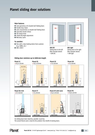 3 133Planet GDZ AG | CH-8317 Tagelswangen/Zurich | www.planet.ag | Phone +41 43 266 22 22 | mail@planet.ag
22
20
19,5
30
5–18 mm
13
min. 32 mm
8
30
20 mm
30
13
22 mm
30
13
27 mm
30
20
19,8
20 mm5–16 mm
28
46
25
13 8
25
30
22 mm
30
22 mm
69
Main features
■ Same geometry as for double leaf/folding doors
■ Parallel drop-down
■ Same characteristics as double leaf/folding doors
■ Especially smooth release
■ Flat release knob
■ Simple lift height adjustment
■ Warranty 7 years
To consider:
■ Plan with a door holding device from customer
(e.g. HAWA, etc.)
■ DIN L/DIN R
Sliding door solutions up to 6000 mm length
Planet SL
p 16,5 x 30mm
Planet KG-SL10
p 25 x 46mm
Planet HS
p 13 x 30mm
Planet FT
p 13 x 30mm
Planet RH
p 13 x 30mm
Planet RF with Socle
p 16,5 x 30mm
Planet PU
p 19,8 x 20mm
DIN right
Sliding door to the right
(like example above)
= DIN right
DIN left
Sliding door to the left
(like example above)
= DIN left
For sliding doors best: bevel lip, possible: round lip.
The variant Planet socle is ideal for the problem-free retrofit of existing doors.
Planet sliding door solutions
Planet US
p 16,5 x 30mm
Special
 