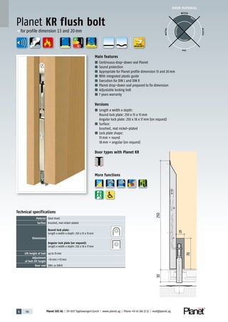 4 136 Planet GDZ AG | CH-8317 Tagelswangen/Zurich | www.planet.ag | Phone +41 43 266 22 22 | mail@planet.ag
A
D
G
A
D
G
A
D
G
DOOR MATERIAL
Main features
■ Continuous drop-down seal Planet
■ Sound protection
■ Appropriate for Planet profile dimension 13 and 20mm
■ With integrated plastic guide
■ Execution for DIN L and DIN R
■ Planet drop-down seal prepared to fix dimension
■ Adjustable locking bolt
■ 7 years warranty
Versions
■ Length x width x depth:
Round lock plate: 250 x 15 x 15mm
Angular lock plate: 250 x 18 x 17mm (on request)
■ Surface:
brushed, mat nickel-plated
■ Lock plate shape:
15mm = round
18mm = angular (on request)
Door types with Planet KR
More functions
Technical specifications
Material Steel sheet
Surface brushed, mat nickel-plated
Dimensions
Round lock plate:
Length x width x depth: 250 x 15 x 15mm
Angular lock plate (on request):
Length x width x depth: 250 x 18 x 17mm
Lift height of bolt up to 15mm
Adjustment
of bolt lift height
-10mm/+15mm
Door seal DINL or DINR
Planet KR flush bolt
WOOD
METAL
P VC
GLASS
BEST
POSSIBLE
P O S SIBLE
p for profile dimension 13 and 20mm
YEARS
WARRANTY
ENERGY
 
