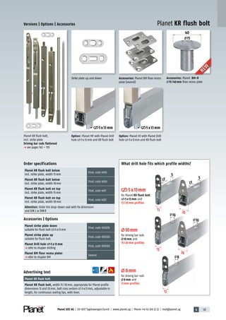 4 137Planet GDZ AG | CH-8317 Tagelswangen/Zurich | www.planet.ag | Phone +41 43 266 22 22 | mail@planet.ag
40
15
Planet KR flush bolt,
incl. strike plate
Driving bar rods flattened
p see pages 145 – 155
Strike plate up and down
Advertising text
Planet KR flush bolt
Planet KR flush bolt, width 15/18mm, appropriate for Planet profile
dimensions 13 and 20mm, bolt cross section 5x13mm, adjustable in
length, for continuous sealing lips, with lever.
Order specifications
Planet KR flush bolt below
incl. strike plate, width 15mm
Prod.code 4010
Planet KR flush bolt below
incl. strike plate, width 18mm
Prod.code 4020
Planet KR flush bolt on top
incl. strike plate, width 15mm
Prod.code 4011
Planet KR flush bolt on top
incl. strike plate, width 18mm
Prod.code 4021
Attention: Order the drop-down seal with fix dimension
and DIN L or DINR
Accessories | Options
Planet strike plate down
suitable for flush bolt 5x13mm
Prod.code 900278
Planet strike plate up
suitable for flush bolt
Prod.code 900330
Planet Drill hole 5 x 13 mm
p refer to chapter drilling
Prod.code 900190
Planet BM floor recess plates
p refer to chapter BM
Several
Accessories: Planet BM-R
15/40mm floor recess plate
Accessories: Planet BM floor recess
plate (several)
Versions | Options | Accessories Planet KR flush bolt
NEW
NEW
Option: Planet MF with Planet Drill
hole 5x13mm and KR flush bolt
Option: Planet HS with Planet Drill
hole 5x13mm and KR flush bolt
5x13mm 5x13mm
What drill hole fits which profile widths?
15
13
13
20
20
20
8
2020
10
10
5
13
5x13mm
for Planet KR flush bolt
5x13mm and
13/20mm profiles
10mm
for driving bar rods
10mm and
15/20mm profiles
8mm
for driving bar rods
8mm and
13mm profiles
5
13
Accessories
 