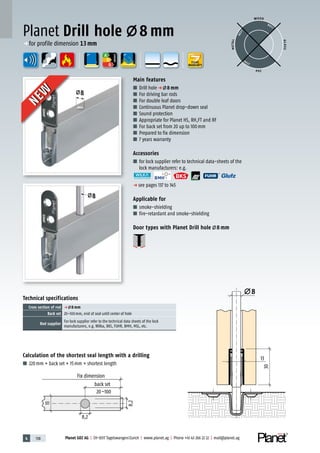 4 138 Planet GDZ AG | CH-8317 Tagelswangen/Zurich | www.planet.ag | Phone +41 43 266 22 22 | mail@planet.ag
A
D
G
A
D
G
A
D
G
8
13
30
8
8
Calculation of the shortest seal length with a drilling
■ 220mm + back set + 15mm = shortest length
Planet Drill hole 8 mm
Technical specifications
Cross section of rod p 8 mm
Back set 20–100mm, end of seal until center of hole
Rod supplier
For lock supplier refer to the technical data sheets of the lock
manufacturers, e.g. Wilka, BKS, FUHR, BMH, MSL, etc.
Main features
■ Drill holep 8 mm
■ For driving bar rods
■ For double leaf doors
■ Continuous Planet drop-down seal
■ Sound protection
■ Appropriate for Planet HS, RH,FT and RF
■ For back set from 20 up to 100mm
■ Prepared to fix dimension
■ 7 years warranty
Accessories
■ for lock supplier refer to technical data-sheets of the
lock manufacturers: e.g.
p see pages 137 to 145
Applicable for
■ smoke-shielding
■ fire-retardant and smoke-shielding
Door types with Planet Drill hole 8 mm
WOOD
METAL
P VC
GLASS
BEST
BEST
BEST
ENERGY
p for profile dimension 13mm
YEARS
WARRANTY
20–100
8,2
Fix dimension
back set
8,2
13
NEW
NEW
 