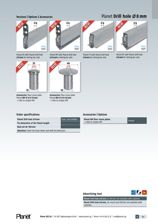 4 139Planet GDZ AG | CH-8317 Tagelswangen/Zurich | www.planet.ag | Phone +41 43 266 22 22 | mail@planet.ag
A
D
G
A
D
G
A
D
G
A
D
G
8888
25
9
19
40
9
19
Versions | Options | Accessories
Order specifications
Planet Drill hole 8 mm Prod.code 900866
Fix dimension of the Planet length
Back set 20–100 mm
Attention: Order the drop-down seal with fix dimension
Accessories | Options
Planet BM floor recess plates
p refer to chapter BM
Several
Advertising text
Planet Drill hole 8 mm for drill bar rod available with customer
Planet Drill hole 8 mm, for round end drill bar rod available with
customer.
Planet Drill hole 8 mmNEW
NEW
NEW
NEW
NEW
NEW
NEW
NEW
NEW
NEW
NEW
NEW
Accessories: floor recess plate
Planet BM-R 9/25mm
p refer to chapter BM
Accessories: floor recess plate
Planet BM-R 9/40mm
p refer to chapter BM
Planet HS with Planet drill hole
8mm for driving bar rods
Planet FT with Planet drill hole
8mm for driving bar rods
Planet RH with Planet drill hole
8mmfor driving bar rods
Planet RF with Planet drill hole
8mm for driving bar rods
Accessories
 