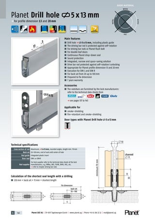 4 140 Planet GDZ AG | CH-8317 Tagelswangen/Zurich | www.planet.ag | Phone +41 43 266 22 22 | mail@planet.ag
A
D
G
A
D
G
A
D
G
5
13
5x13
Calculation of the shortest seal length with a drilling
■ 220mm + back set + 15mm = shortest length
Technical specifications
Cross section of rod Aluminum,p 5 x 13 mm, rounded angles, length min. 70mm
Back set 20–100mm, end of seal until center of hole
Rod guide Integrated plastic insert
Door seal DINL or DINR
Rod supplier
For lock supplier refer to the technical data sheets of the lock
manufacturers, e.g. Wilka, BKS, FUHR, BMH, MSL, etc.
p refer to chapter driving bar rods
Main features
■ Drill holep 5 x 13 mm, including plastic guide
■ The driving bar rod is protected against self-rotation
■ For driving bar rods or Planet flush bolt
■ For double leaf doors
■ Continuous Planet drop-down seal
■ Sound protection
■ Integrated, narrow and space-saving solution
■ Drive bar rod protected against self-rotation/unlocking
■ Appropriate for Planet profile dimension 13 and 20mm
■ Execution for DIN L and DIN R
■ For back set from 20 up to 100mm
■ Prepared to fix dimension
■ 7 years warranty
Accessories
■ The rods/bars are furnished by the lock manufacturers:
refer to the technical data sheets from
p see pages 137 to 145
Applicable for
■ smoke-shielding
■ fire-retardant and smoke-shielding
Door types with Planet Drill hole 5 x 13 mm
Planet Drill hole 5 x 13 mm
DOOR MATERIAL
WOOD
METAL
P VC
GLASS
BEST
BEST
BEST
10
11
13
13
Fix dimension
back set
20–100
30
5
5
minimum70mm
channel
13
19,8
p for profile dimension 13 and 20mm
YEARS
WARRANTY
ENERGY
10
11
13
Fix dimension
back set
20–100
30
minimum70mm
channel
 