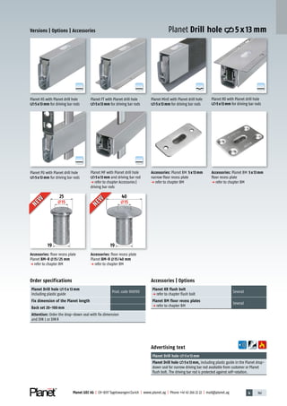 4 141Planet GDZ AG | CH-8317 Tagelswangen/Zurich | www.planet.ag | Phone +41 43 266 22 22 | mail@planet.ag
A
D
G
A
D
G
A
D
G
A
D
G
A
D
G
A
D
G
25
15
19
40
15
19
Accessories: Planet BM 5x13mm
floor recess plate
p refer to chapter BM
Planet PU with Planet drill hole
5x13mm for driving bar rods
Order specifications
Planet Drill hole 5 x 13 mm
including plastic guide
Prod.code 900190
Fix dimension of the Planet length
Back set 20–100 mm
Attention: Order the drop-down seal with fix dimension
and DIN L or DINR
Planet HS with Planet drill hole
5x13mm for driving bar rods
Planet MF with Planet drill hole
5x13mm and driving bar rod
p refer to chapter Accessories|
driving bar rods
Accessories: Planet BM 5x13mm
narrow floor recess plate
p refer to chapter BM
Planet MinE with Planet drill hole
5x13mm for driving bar rods
Accessories | Options
Planet KR flush bolt
p refer to chapter flush bolt
Several
Planet BM floor recess plates
p refer to chapter BM
Several
Advertising text
Planet Drill hole 5x13mm
Planet Drill hole 5x13mm, including plastic guide in the Planet drop-
down seal for narrow driving bar rod available from customer or Planet
flush bolt. The driving bar rod is protected against self-rotation.
Planet FT with Planet drill hole
5x13mm for driving bar rods
Versions | Options | Accessories
Planet RO with Planet drill hole
5x13mm for driving bar rods
Planet Drill hole 5 x 13 mmNEW
NEW
NEW
NEW
Accessories: floor recess plate
Planet BM-R 15/25 mm
p refer to chapter BM
Accessories: floor recess plate
Planet BM-R 15/40 mm
p refer to chapter BM
Accessories
 