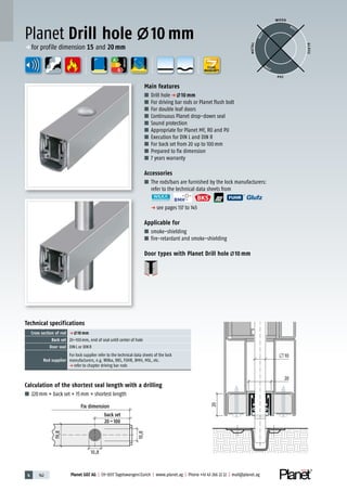 4 142 Planet GDZ AG | CH-8317 Tagelswangen/Zurich | www.planet.ag | Phone +41 43 266 22 22 | mail@planet.ag
20
20
10
Fixmass
Dornmass
A
D
G
A
D
G
A
D
G
Calculation of the shortest seal length with a drilling
■ 220mm + back set + 15mm = shortest length
Planet Drill hole 10 mm
19,8
20
20
10
10,8
10,8
Fix dimension
back set
20–100
Technical specifications
Cross section of rod p 10 mm
Back set 20–100mm, end of seal until center of hole
Door seal DINL or DINR
Rod supplier
For lock supplier refer to the technical data sheets of the lock
manufacturers, e.g. Wilka, BKS, FUHR, BMH, MSL, etc.
p refer to chapter driving bar rods
Main features
■ Drill holep 10 mm
■ For driving bar rods or Planet flush bolt
■ For double leaf doors
■ Continuous Planet drop-down seal
■ Sound protection
■ Appropriate for Planet MF, RO and PU
■ Execution for DIN L and DIN R
■ For back set from 20 up to 100mm
■ Prepared to fix dimension
■ 7 years warranty
Accessories
■ The rods/bars are furnished by the lock manufacturers:
refer to the technical data sheets from
p see pages 137 to 145
Applicable for
■ smoke-shielding
■ fire-retardant and smoke-shielding
Door types with Planet Drill hole 10 mm
WOOD
METAL
P VC
GLASS
BEST
BEST
BEST
ENERGY
p for profile dimension 15 and 20mm
YEARS
WARRANTY
 