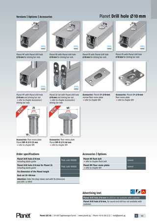 4 143Planet GDZ AG | CH-8317 Tagelswangen/Zurich | www.planet.ag | Phone +41 43 266 22 22 | mail@planet.ag
A
D
G
A
D
G
A
D
G
A
D
G
A
D
G
10 10
10
10
25
11
19
40
11
19
Accessories: Planet BM 10mm
floor recess plate
p refer to chapter BM
Accessories: Planet BM 10mm
narrow floor recess plate
p refer to chapter BM
Versions | Options | Accessories
Planet MF with Planet drill hole
10mm and driving bar rod
p refer to chapter Accessories|
driving bar rods
Planet MF with Planet drill hole
10mm for driving bar rods
Planet RS with Planet drill hole
10mm for driving bar rods
Order specifications
Planet Drill hole 10 mm
including plastic guide
Prod.code 900280
Planet Drill hole 10 mm for Planet ZA
including plastic guide
Prod.code 900926
Fix dimension of the Planet length
Back set 20–100 mm
Attention: Order the drop-down seal with fix dimension
and DIN L or DINR
Accessories | Options
Planet KR flush bolt
p refer to chapter flush bolt
Several
Planet BM floor recess plates
p refer to chapter BM
Several
Advertising text
Planet Drill hole 10 mm for drill bar rod available with customer
Planet Drill hole 10 mm, for round end drill bar rod available with
customer.
Planet RO with Planet drill hole
10mm for driving bar rods
Planet PU with Planet drill hole
10mm for driving bar rods
Planet Drill hole 10 mmNEW
NEW
NEW
NEW
Accessories: floor recess plate
Planet BM-R 11/25 mm
p refer to chapter BM
Accessories: floor recess plate
Planet BM-R 11/40 mm
p refer to chapter BM
Planet ZA-Set with Planet drill hole
10mm and driving bar rod
p refer to chapter Accessories|
driving bar rods
A
D
G
Accessories
 