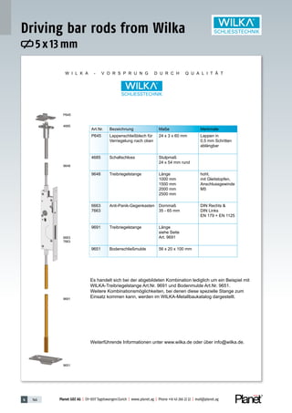 4 146 Planet GDZ AG | CH-8317 Tagelswangen/Zurich | www.planet.ag | Phone +41 43 266 22 22 | mail@planet.ag
W I L K A - V O R S P R U N G D U R C H Q U A L I T Ä T
P645
4685
9648
6663
7663
9691
9651
Art.Nr. Bezeichnung Maße Merkmale
P645 Lappenschließblech für
Verriegelung nach oben
24 x 3 x 60 mm Lappen in
0,5 mm Schritten
ablängbar
4685 Schaltschloss Stulpmaß
24 x 54 mm rund
9648 Treibriegelstange Länge
1000 mm
1500 mm
2000 mm
2500 mm
hohl,
mit Gleitstopfen,
Anschlussgewinde
M5
6663
7663
Anti-Panik-Gegenkasten Dornmaß
35 - 65 mm
DIN Rechts &
DIN Links
EN 179 + EN 1125
9691 Treibriegelstange Länge
siehe Seite
Art. 9691
9651 Bodenschließmulde 56 x 20 x 100 mm
Es handelt sich bei der abgebildeten Kombination lediglich um ein Beispiel mit
WILKA-Treibriegelstange Art.Nr. 9691 und Bodenmulde Art.Nr. 9651.
Weitere Kombinationsmöglichkeiten, bei denen diese spezielle Stange zum
Einsatz kommen kann, werden im WILKA-Metallbaukatalog dargestellt.
Weiterführende Informationen unter www.wilka.de oder über info@wilka.de.
5 x 13 mm
Driving bar rods from Wilka
 