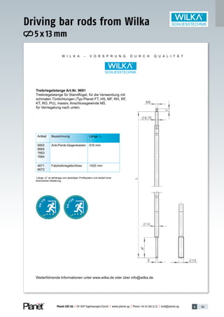 4 147Planet GDZ AG | CH-8317 Tagelswangen/Zurich | www.planet.ag | Phone +41 43 266 22 22 | mail@planet.ag
W I L K A - V O R S P R U N G D U R C H Q U A L I T Ä T
Artikel Bezeichnung Länge L
6663
6664
7663
7664
Anti-Panik-Gegenkasten 916 mm
4671
6672
Falztreibriegelschloss 1420 mm
*
Länge „A“ ist abhängig vom jeweiligen Profilsystem und bedarf einer
technischen Abklärung.
Treibriegelstange Art.Nr. 9691
Treibriegelstange für Standflügel, für die Verwendung mit
schmalen Türdichtungen (Typ Planet FT, HS, MF, RH, RF,
KT, RO, PU), massiv, Anschlussgewinde M5,
für Verriegelung nach unten.
Weiterführende Informationen unter www.wilka.de oder über info@wilka.de.
EN11
25
*
5 x 13 mm
Driving bar rods from Wilka
Accessories
 