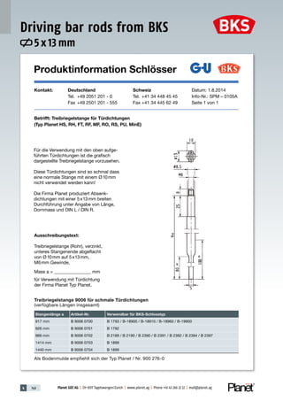 4 148 Planet GDZ AG | CH-8317 Tagelswangen/Zurich | www.planet.ag | Phone +41 43 266 22 22 | mail@planet.ag
Produktinformation Schlösser
Kontakt: Deutschland Schweiz Datum: 1.8.2014
Tel. +49 2051 201 - 0 Tel. +41 34 448 45 45 Info-Nr.: SPM – 0105A
Fax +49 2501 201 - 555 Fax +41 34 445 62 49 Seite 1 von 1
Betrifft: Treibriegelstange für Türdichtungen
(Typ Planet HS, RH, FT, RF, MF, RO, RS, PU, MinE)
Für die Verwendung mit den oben aufge-
führten Türdichtungen ist die grafisch
dargestellte Treibriegelstange vorzusehen.
Diese Türdichtungen sind so schmal dass
eine normale Stange mit einem Ø10mm
nicht verwendet werden kann!
Die Firma Planet produziert Absenk-
dichtungen mit einer 5x13mm breiten
Durchführung unter Angabe von Länge,
Dornmass und DIN L / DIN R.
Ausschreibungstext:
Treibriegelstange (Rohr), verzinkt,
unteres Stangenende abgeflacht
von Ø10mm auf 5x13mm,
M6mm Gewinde,
Mass a = ________________ mm
für Verwendung mit Türdichtung
der Firma Planet Typ Planet.
Treibriegelstange 9006 für schmale Türdichtungen
(verfügbare Längen insgesamt)
Stangenlänge a Artikel-Nr. Verwendbar für BKS-Schlosstyp
917 mm B 9006 0700 B 1793 / B-18900 / B-18910 / B-18960 / B-19900
926 mm B 9006 0701 B 1792
966 mm B 9006 0702 B 2189 / B 2190 / B 2390 / B 2391 / B 2392 / B 2394 / B 2397
1414 mm B 9006 0703 B 1899
1440 mm B 9006 0704 B 1899
Als Bodenmulde empfiehlt sich der Typ Planet / Nr. 900 276-0
Produktinformation Schlösser
Kontakt: Deutschland Schweiz Datum: 1.8.2014
Tel. +49 2051 201 - 0 Tel. +41 34 448 45 45 Info-Nr.: SPM – 0105A
Fax +49 2501 201 - 555 Fax +41 34 445 62 49 Seite 1 von 1
Betrifft: Treibriegelstange für Türdichtungen
(Typ Planet HS, RH, FT, RF, MF, RO, RS, PU, MinE)
Für die Verwendung mit den oben aufge-
führten Türdichtungen ist die grafisch
dargestellte Treibriegelstange vorzusehen.
Diese Türdichtungen sind so schmal dass
eine normale Stange mit einem Ø10mm
nicht verwendet werden kann!
Die Firma Planet produziert Absenk-
dichtungen mit einer 5x13mm breiten
Durchführung unter Angabe von Länge,
Dornmass und DIN L / DIN R.
Ausschreibungstext:
Treibriegelstange (Rohr), verzinkt,
unteres Stangenende abgeflacht
von Ø10mm auf 5x13mm,
M6mm Gewinde,
Mass a = ________________ mm
für Verwendung mit Türdichtung
der Firma Planet Typ Planet.
Treibriegelstange 9006 für schmale Türdichtungen
(verfügbare Längen insgesamt)
Stangenlänge a Artikel-Nr. Verwendbar für BKS-Schlosstyp
917 mm B 9006 0700 B 1793 / B-18900 / B-18910 / B-18960 / B-19900
926 mm B 9006 0701 B 1792
966 mm B 9006 0702 B 2189 / B 2190 / B 2390 / B 2391 / B 2392 / B 2394 / B 2397
1414 mm B 9006 0703 B 1899
1440 mm B 9006 0704 B 1899
Als Bodenmulde empfiehlt sich der Typ Planet / Nr. 900 276-0
5 x 13 mm
Driving bar rods from BKS
 