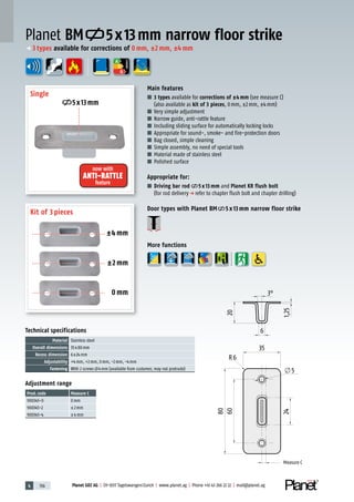 4 156 Planet GDZ AG | CH-8317 Tagelswangen/Zurich | www.planet.ag | Phone +41 43 266 22 22 | mail@planet.ag
A
D
G
Technical specifications
Material Stainless steel
Overall dimensions 35x80mm
Recess dimension 6x24mm
Adjustability +4mm, +2mm, 0mm, -2mm, -4mm
Fastening With 2 screws 4mm (available from customer, may not protrude)
Adjustment range
Prod.code Measure C
900345-0 0mm
900345-2 ±2mm
900345-4 ±4mm
Planet BM 5x13mm narrow floor strike
Main features
■ 3 types available for corrections of ±4mm (see measure C)
(also available as kit of 3 pieces, 0mm, ±2mm, ±4mm)
■ Very simple adjustment
■ Narrow guide, anti-rattle feature
■ Including sliding surface for automatically locking locks
■ Appropriate for sound-, smoke- and fire-protection doors
■ Bag closed, simple cleaning
■ Simple assembly, no need of special tools
■ Material made of stainless steel
■ Polished surface
Appropriate for:
■ Driving bar rod 5 x 13 mm and Planet KR flush bolt
(for rod deliveryp refer to chapter flush bolt and chapter drilling)
Door types with Planet BM 5 x 13 mm narrow floor strike
More functions
ENERGY
±4 mm
±2 mm
0 mm
Single
Kit of 3 pieces
5x13mm
now with
ANTI-RATTLE
feature
p 3types available for corrections of 0mm, ±2mm, ±4mm
Measure C
Measure C
 