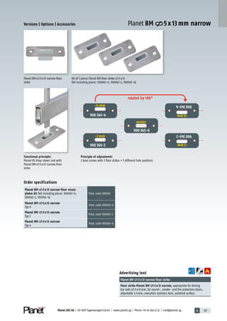 4 157Planet GDZ AG | CH-8317 Tagelswangen/Zurich | www.planet.ag | Phone +41 43 266 22 22 | mail@planet.ag
Advertising text
Planet BM 5 x 13 narrow floor strike
Floor strike Planet BM 5 x 13 narrow, appropriate for driving
bar rods 5x13mm, for sound-, smoke- and fire protection doors,
adjustable ±4mm, execution stainless steel, polished surface.
Functional principle:
Planet HS drop-down seal with
Planet BM 5x13 narrow floor
strike
Planet BM 5x13 narrow floor
strike
Kit of 3 pieces Planet BM floor strike 5x13
(kit including pieces: 900345-0, 900345-2, 900345-4)
Principle of adjustment:
2 base screws with 3 floor strikes = 5 different hole positions
Order specifications
Planet BM 5 x 13 narrow floor recess
plates kit (kit including pieces: 900345-0,
900345-2, 900345-4)
Prod.code 900345
Planet BM 5 x 13 narrow
Typ 0
Prod.code 900345-0
Planet BM 5 x 13 narrow
Typ 2
Prod.code 900345-2
Planet BM 5 x 13 narrow
Typ 4
Prod.code 900345-4
Versions | Options | Accessories Planet BM 5 x 13 mm narrow
rotated by 180°
center
-2 mm
-4 mm
-2mm
-4mm
Mitte
Accessories/options
 