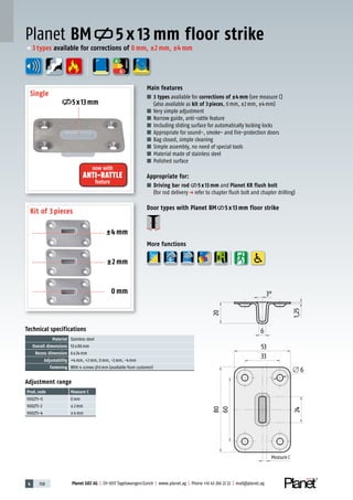 4 158 Planet GDZ AG | CH-8317 Tagelswangen/Zurich | www.planet.ag | Phone +41 43 266 22 22 | mail@planet.ag
Planet BM 5 x 13 mm floor strike
Technical specifications
Material Stainless steel
Overall dimensions 53x80mm
Recess dimension 6x24mm
Adjustability +4mm, +2mm, 0mm, -2mm, -4mm
Fastening With 4 screws 6mm (available from customer)
Adjustment range
Prod.code Measure C
900275-0 0mm
900275-2 ±2mm
900275-4 ±4mm
Main features
■ 3 types available for corrections of ±4mm (see measure C)
(also available as kit of 3pieces, 0mm, ±2mm, ±4mm)
■ Very simple adjustment
■ Narrow guide, anti-rattle feature
■ Including sliding surface for automatically locking locks
■ Appropriate for sound-, smoke- and fire-protection doors
■ Bag closed, simple cleaning
■ Simple assembly, no need of special tools
■ Material made of stainless steel
■ Polished surface
Appropriate for:
■ Driving bar rod 5 x 13 mm and Planet KR flush bolt
(for rod deliveryp refer to chapter flush bolt and chapter drilling)
Door types with Planet BM 5 x 13 mm floor strike
More functions
Single
Kit of 3 pieces
5x13mm
now with
ANTI-RATTLE
feature
±4 mm
±2 mm
0 mm
A
D
G
ENERGY
p 3types available for corrections of 0mm, ±2mm, ±4mm
Measure C
Measure C
 