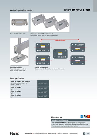 4 159Planet GDZ AG | CH-8317 Tagelswangen/Zurich | www.planet.ag | Phone +41 43 266 22 22 | mail@planet.ag
Planet BM 5 x 13 mm
Advertising text
Planet BM 5 x 13 floor strike
Floor strike Planet BM 5 x 13, appropriate for driving bar rods
5x13mm, for sound-, smoke- and fire protection doors, adjustable
±4mm, execution stainless steel, polished surface.
Functional principle:
Planet HS drop-down seal with
Planet BM 5x13 floor strike
Planet BM 5x13 floor strike Kit of 3 pieces Planet BM floor strike 5x13
(kit including pieces: 900275-0, 900275-2, 900275-4)
Principle of adjustment:
4 base screws with 3 floor strikes = 5 different hole positions
Order specifications
Planet BM 5 x 13 floor strikes kit
(kit including pieces: 900275-0,
900275-2, 900275-4)
Prod.code 900275
Planet BM 5 x 13
Typ 0
Prod.code 900275-0
Planet BM 5 x 13
Typ 2
Prod.code 900275-2
Planet BM 5 x 13
Typ 4
Prod.code 900275-4
Versions | Options | Accessories
900 275-4
900 275-2
900 275-0
900275-4
900275-2
rotated by 180°
Mitte
center
-2 mm
-4 mm
-2mm
-4mm
Accessories/options
 