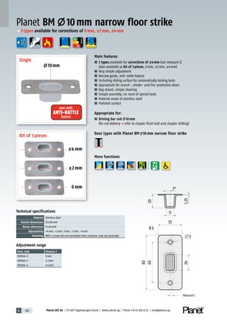 4 160 Planet GDZ AG | CH-8317 Tagelswangen/Zurich | www.planet.ag | Phone +41 43 266 22 22 | mail@planet.ag
Technical specifications
Material Stainless steel
Overall dimensions 35x80mm
Recess dimension 11x24mm
Adjustability +4mm, +2mm, 0mm, -2mm, -4mm
Fastening With 2 screws 4mm (available from customer, may not protrude)
Adjustment range
Prod.code Measure C
900344-0 0mm
900344-2 ±2mm
900344-4 ±4mm
Main features
■ 3 types available for corrections of ±4mm (see measure C)
(also available as kit of 3pieces, 0mm, ±2mm, ±4mm)
■ Very simple adjustment
■ Narrow guide, anti-rattle feature
■ Including sliding surface for automatically locking locks
■ Appropriate for sound-, smoke- and fire-protection doors
■ Bag closed, simple cleaning
■ Simple assembly, no need of special tools
■ Material made of stainless steel
■ Polished surface
Appropriate for:
■ Driving bar rod 10 mm
(for rod deliveryp refer to chapter flush bolt and chapter drilling)
Door types with Planet BM 10 mm narrow floor strike
More functions
Planet BM 10mm narrow floor strike
±4 mm
±2 mm
0 mm
Single
Kit of 3 pieces
10mm
now with
ANTI-RATTLE
feature
A
D
G
ENERGY
p 3types available for corrections of 0mm, ±2mm, ±4mm
Measure C
Measure C
 