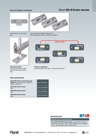 4 161Planet GDZ AG | CH-8317 Tagelswangen/Zurich | www.planet.ag | Phone +41 43 266 22 22 | mail@planet.ag
Advertising text
Planet BM 10mm narrow floor strike
Floor strike Planet BM 10mm narrow, appropriate for driving bar
rods 10mm, for sound-, smoke- and fire protection doors, adjustable
±4mm, execution stainless steel, polished surface.
Functional principle:
Planet HS drop-down seal with
Planet BM 10mm narrow floor
strike
Planet BM 10mm narrow floor
strike
Kit of 3 pieces Planet BM floor strike 10mm
(kit including pieces: 900344-0, 900344-2, 900344-4)
Principle of adjustment:
2 base screws with 3 floor strikes = 5 different hole positions
Order specifications
Planet BM 10 mm narrow floor recess
plates kit (kit including pieces: 900344-0,
900344-2, 900344-4)
Prod.code 900344
Planet BM 10 mm narrow
Typ 0
Prod.code 900344-0
Planet BM 10 mm narrow
Typ 2
Prod.code 900344-2
Planet BM 10 mm narrow
Typ 4
Prod.code 900344-4
Versions | Options | Accessories Planet BM 10 mm narrow
rotated by 180°
900 344-4
900 344-2
900 344-0
900344-4
900344-2
Mitte
center
-2 mm
-4 mm
-2mm
-4mm
Accessories/options
 