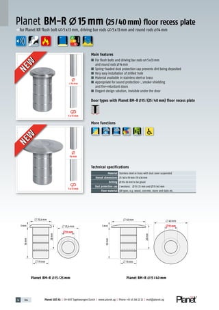 4 164 Planet GDZ AG | CH-8317 Tagelswangen/Zurich | www.planet.ag | Phone +41 43 266 22 22 | mail@planet.ag
A
D
G
л 40mm
3mm
л 19mm
л 40mm
л15mm
36mm
28mm
л 40mm
3mm
л 19mm
л 40mm
л15mm
36mm
28mm
л 25,4mm
3mm
л 25,4mm
л 19mm
л15mm
36mm
28mm
л 25,4mm
3mm
л 25,4mm
л 19mm
л15mm
36mm
28mm
Planet BM-R 15 / 40 mmPlanet BM-R 15 / 25 mm
5x13mm
≤14mm
5x13mm
14mm
ENERGY
Main features
■ For flush bolts and driving bar rods 5x13mm
and round rods 14mm
■ Spring-loaded dust protection cap prevents dirt being deposited
■ Very easy installation of drilled hole
■ Material available in stainless steel or brass
■ Appropriate for sound protection-, smoke-shielding
and fire-retardant doors
■ Elegant design solution, invisible under the door
Door types with Planet BM-R 15 / (25 / 40 mm) floor recess plate
More functions
Planet BM-R 15mm (25/40mm) floor recess plate
Technical specifications
Material Stainless steel or brass with dust cover suspended
Overall dimensions 25/40x39mm/19x36mm
Drilling 19x36mm to be glued
Dust protection cap 2 versions: 15/25 mm and 15/40 mm
Floor material All types, e.g. wood, concrete, stone and slabs etc.
p for Planet KR flush bolt 5x13mm, driving bar rods 5x13mm and round rods 14mm
NEW
NEW
NEW
NEW
 