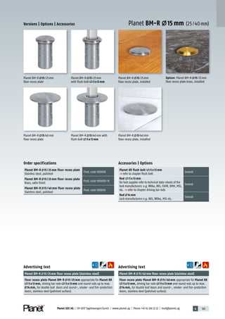 4 165Planet GDZ AG | CH-8317 Tagelswangen/Zurich | www.planet.ag | Phone +41 43 266 22 22 | mail@planet.ag
Planet BM-R 15 mm (25/40mm)
Advertising text
Planet BM-R 15/40mm floor recess plate (stainless steel)
Floor recess plate Planet BM-R 15 / 40 mm appropriate for Planet KR
5 x 13 mm, driving bar rods 5 x 13 mm and round rods up to max.
14 mm, for double leaf doors and sound-, smoke- and fire-protection
doors, stainless steel (polished surface).
Advertising text
Planet BM-R 15/25mm floor recess plate (stainless steel)
Floor recess plate Planet BM-R 15 / 25 mm appropriate for Planet KR
5 x 13 mm, driving bar rods 5 x 13 mm and round rods up to max.
14 mm, for double leaf doors and sound-, smoke- and fire-protection
doors, stainless steel (polished surface).
Order specifications
Planet BM-R 15 / 25 mm floor recess plate
Stainless steel, polished
Prod.code 900608
Planet BM-R 15 / 25 mm floor recess plate
Brass, satin finish
Prod.code 900608-M
Planet BM-R 15 / 40 mm floor recess plate
Stainless steel, polished
Prod.code 900850
Planet BM-R 15/40mm
floor recess plate, installed
Option: Planet BM-R 15/25mm
floor recess plate brass, installed
Planet BM-R 15/25mm
floor recess plate, installed
Planet BM-R 15/40mm
floor recess plate
Planet BM-R 15/40mm with
flush bolt 5x13mm
Planet BM-R 15/25mm
with flush bolt 5x13mm
Planet BM-R 15/25mm
floor recess plate
Versions | Options | Accessories
Accessories | Options
Planet KR flush bolt 5 x 13 mm
p refer to chapter flush bolt
Several
Rod 5 x 13 mm
for lock supplier refer to technical data-sheets of the
lock manufacturers: e.g. Wilka, BKS, FUHR, BMH, MSL,
etc. p refer to chapter driving bar rods
Several
Rod 14 mm
Lock manufacturers e.g. BKS, Wilka, MSL etc.
Several
Accessories
 