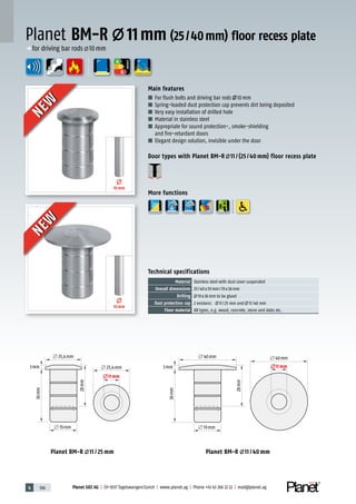 4 166 Planet GDZ AG | CH-8317 Tagelswangen/Zurich | www.planet.ag | Phone +41 43 266 22 22 | mail@planet.ag
A
D
G
л 40mm
3mm
л 19mm
л 40mm
36mm
28mm
л11mm
л 40mm
3mm
л 19mm
л 40mm
36mm
28mm
л11mm
л 25,4mm
3mm
л 25,4mm
л 19mm
л11mm
36mm
28mm
л 25,4mm
3mm
л 25,4mm
л 19mm
л11mm
36mm
28mm
Planet BM-R 11 / 40 mmPlanet BM-R 11 / 25 mm
10mm
10mm
ENERGY
Main features
■ For flush bolts and driving bar rods 10mm
■ Spring-loaded dust protection cap prevents dirt being deposited
■ Very easy installation of drilled hole
■ Material in stainless steel
■ Appropriate for sound protection-, smoke-shielding
and fire-retardant doors
■ Elegant design solution, invisible under the door
Door types with Planet BM-R 11 / (25 / 40 mm) floor recess plate
More functions
Planet BM-R 11mm (25/40mm) floor recess plate
p for driving bar rods 10mm
Technical specifications
Material Stainless steel with dust cover suspended
Overall dimensions 25/40x39mm/19x36mm
Drilling 19x36mm to be glued
Dust protection cap 2 versions: 11/25 mm and 11/40 mm
Floor material All types, e.g. wood, concrete, stone and slabs etc.
NEW
NEW
NEW
NEW
 