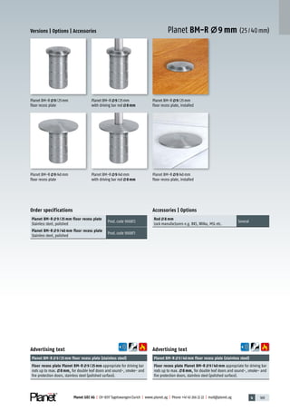 4 169Planet GDZ AG | CH-8317 Tagelswangen/Zurich | www.planet.ag | Phone +41 43 266 22 22 | mail@planet.ag
Planet BM-R 9 mm (25/40mm)
Advertising text
Planet BM-R 9/40mm floor recess plate (stainless steel)
Floor recess plate Planet BM-R 9 / 40 mm appropriate for driving bar
rods up to max. 8 mm, for double leaf doors and sound-, smoke- and
fire protection doors, stainless steel (polished surface).
Advertising text
Planet BM-R 9/25mm floor recess plate (stainless steel)
Floor recess plate Planet BM-R 9 / 25 mm appropriate for driving bar
rods up to max. 8 mm, for double leaf doors and sound-, smoke- and
fire protection doors, stainless steel (polished surface).
Order specifications
Planet BM-R 9 / 25 mm floor recess plate
Stainless steel, polished
Prod.code 900872
Planet BM-R 9 / 40 mm floor recess plate
Stainless steel, polished
Prod.code 900871
Planet BM-R 9/40mm
floor recess plate, installed
Planet BM-R 9/25mm
floor recess plate, installed
Planet BM-R 9/40mm
floor recess plate
Planet BM-R 9/40mm
with driving bar rod 8mm
Planet BM-R 9/25mm
with driving bar rod 8mm
Planet BM-R 9/25mm
floor recess plate
Versions | Options | Accessories
Accessories | Options
Rod 8 mm
Lock manufacturers e.g. BKS, Wilka, MSL etc.
Several
Accessories
 