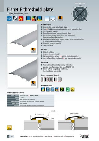 4 170 Planet GDZ AG | CH-8317 Tagelswangen/Zurich | www.planet.ag | Phone +41 43 266 22 22 | mail@planet.ag
A
D
G
A
D
G
A
D
G
p 35x6,5mm/50x6,5mm
ENERGY
WOOD
METAL
P VC
GLASS
BEST
BEST
BEST
BEST
35mm/50mm
35mm/50mm
cement
6,5mm
6,5mm
Technical specifications
Profile material Aluminum, widthp 35 mm or 50 mm
Height 6,5mm
Color Silver anodised EV1 (aluminum)
Lenghts in stock 650, 750, 850, 950, 1050, 1150, 1250, 1350, 1450mm
Special lengts up to 6000mm
Fastening to paste with a flexible cement or sealing material
Main features
■ Convenient to bridge a level up to 6 mm
■ From 30 dB recommended separation of the supporting floor
■ Threshold plate to paste
■ Optimal connection of two prefabricated floors
■ An even block surface for all Planet drop-down seals
for an optimal sound protection.
■ With two toothed adhesive cement grooves for an enlarged surface
to make sure an optimal bond
■ Separating underlay advisable
■ 7 years warranty
Versions
■ Width 35 or 50mm
■ Surfaces: silver anodised EV1
■ Stainless, polished surfaces (p refer to chapter Accessories)
■ Holes to Planet F threshold plate (p refer to chapter Accessories)
Assembly
■ Paste with flexible cement or sealing material on
a surface free of grease and dust (e.g. TEROSTAT 935)
■ On any surface, except deep-pile fabrics,
they must be cut flush to edge
Door types with Planet F
More functions
Planet F threshold plate
DOOR MATERIAL
YEARS
WARRANTY
 