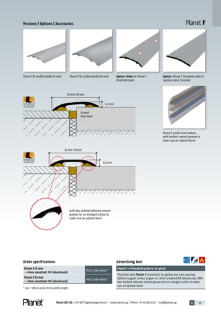 4 171Planet GDZ AG | CH-8317 Tagelswangen/Zurich | www.planet.ag | Phone +41 43 266 22 22 | mail@planet.ag
Planet F
Advertising text
Planet Fp Threshold plate to be glued
Threshold plate Planet F convenient for graded and even passings.
Optimal support surface to glue on. Silver anodised EV1 (aluminum). With
two toothed adhesive cement grooves for an enlarged surface to make
sure an optimal bond.
Order specifications
Planet F 35 mm
p silver anodised EV1 (aluminum)
Prod.code 68xxx*
Planet F 50 mm
p silver anodised EV1 (aluminum)
Prod.code 48xxx*
* xxx = refer to price list for profile length
Planet F35 profile (width 35mm) Planet F50 profile (width 50mm) Option: Planet F threshold plate in
stainless steel, brushed
Option: Holes to Planet F
threshold plate
Planet F profile from bottom,
with toothed cement grooves to
make sure an optimal bond
with two toothed adhesive cement
grooves for an enlarged surface to
make sure an optimal bond
Graded
floor level
6,5mm
6,5mm
35mm/50mm
35mm/50mm
Versions | Options | Accessories
Accessories
 