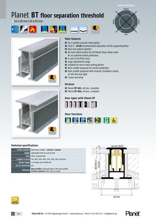 4 172 Planet GDZ AG | CH-8317 Tagelswangen/Zurich | www.planet.ag | Phone +41 43 266 22 22 | mail@planet.ag
A
D
G
A
D
G
A
D
G
p 40x60mm/60x60mm
ENERGY
DOOR MATERIAL
WOOD
METAL
P VC
GLASS
BEST
BEST
BEST
BEST
Technical specifications
Profile material Aluminum, width p 40 mm or 60 mm
Height adjustable from 53 up to 67mm
Color Silver anodised EV1
Lenghts in stock 750, 850, 950, 1050, 1150, 1250, 1350, 1450mm
Special lengts on request up to 6000mm
Can be shortened yes
Fastening
Base profile: prepared holes in the base profile
Surface element: with snap-in claws
Main features
■ For a perfect acoustic interruption
■ From 30 dB recommended separation of the supporting floor
■ Very nice optical solution
■ An even block surface for all Planet drop-down seals
for an optimal sound protection.
■ Is cast in the floor base
■ Large adjustment range
■ Suitable for one or two sealing planes
■ Basic profile prepared for mortar protection
■ Basic profile prepared with acoustic insulation stripes
on the left and right
■ 7 years warranty
Versions
■ Planet BT 803, 40mm, complete
■ Planet BT 804, 60mm, complete
Door types with Planet BT
More functions
Planet BT floor separation threshold
40mm (803)
60mm±7
350mm
60mm
YEARS
WARRANTY
 