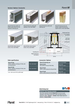 4 173Planet GDZ AG | CH-8317 Tagelswangen/Zurich | www.planet.ag | Phone +41 43 266 22 22 | mail@planet.ag
Planet BT
40mm (803) Prefabricated floor
Floor base
stone floor
masking tape
Supports
Cave in protection
(by customer)
60mm±7
350mm
60mm
Height adjustment
by customer
Insulating mat
Advertising text
Planet BTp Floor separation threshold
Stone Floor separation threshold Planet BT for the best acoustic
separation, from acoustic value 30dB. Upper part Upper part from
aluminum, widthp 40 mm or p 60 mm. Simple height adjustment
betweenp 0 up to 14 mm.
Accessories | Options
Planet BT fastening cam Prod.code 900064
Planet BT 802
base profile for Planet BT 805/806,
Prod.code
900061 per meter
Planet BT 805
40mm, surface element for Planet BT 802
Prod.code
900062 per meter
Planet BT 806
60mm, surface element for Planet BT 802
Prod.code
900067 per meter
Order specifications
Planet BT 803
40mm, complete consisting of: BT 802, 805
and fastening cam
Prod.code 45xxx*
Planet BT 804
60mm, complete consisting of: BT 802, 806
and fastening cam
Prod.code 46xxx*
* xxx = refer to price list for profile length
Planet BT 806 surface element
60mm, Prod.code 900067
Planet BT 805 surface element
40mm, Prod.code 900062
Planet BT 802 basic profile with
fastening cam
Planet BT fastening cams and
wooden support to prevent the
carpet to cave in, Prod.code 900064
Planet BT 802 basic profile with
styrofoam, Prod.code 900061
Planet BT 802 basic profile and
BT 805 surface element 40 mm
attached in fastening cam
Versions | Options | Accessories
Accessories
 