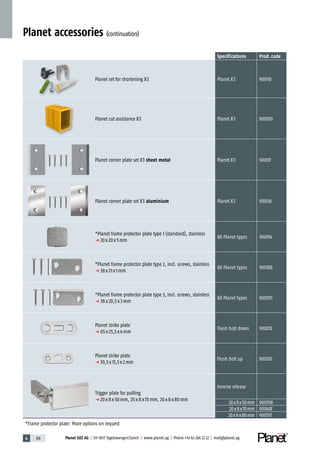 4 176 Planet GDZ AG | CH-8317 Tagelswangen/Zurich | www.planet.ag | Phone +41 43 266 22 22 | mail@planet.ag
Specifications Prod.code
Planet set for shortening X3 Planet X3 900110
Planet cut assistance X3 Planet X3 900930
Planet corner plate set X3 sheet metal Planet X3 900137
Planet corner plate set X3 aluminium Planet X3 900136
*Planet frame protector plate type 1 (standard), stainless
p 20x20x5mm
All Planet types 900014
*Planet frame protector plate type 2, incl. screws, stainless
p 38x21x1mm
All Planet types 900188
*Planet frame protector plate type 3, incl. screws, stainless
p 38x20,5x3mm
All Planet types 900395
Planet strike plate
p 65x25,5x4mm
Flush bolt down 900278
Planet strike plate
p 39,5x13,5x2mm
Flush bolt up 900330
Trigger plate for pulling
p 20x8x50mm, 20x8x70mm, 20x8x80mm
Inverse release
20x8x50mm 900398
20x8x70mm 900418
20x8x80mm 900557
*Frame protector plate: More options on request
Planet accessories (continuation)
 