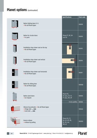 4 178 Planet GDZ AG | CH-8317 Tagelswangen / Zurich | www.planet.ag | Phone +41 43 266 22 22 | mail@planet.ag
Planet options (continuation)
Specifications Prod. code
Option folding doors G-G
p for all Planet types
900918
Option for circular doors
p in parts
Planet FT, RF, GH
and PU
900919
Installation drop-down seal on the top
p for all Planet types
900915
Installation drop-down seal vertical
p for all Planet types
900916
Installation drop-down seal horizontal
p for all Planet types
900917
Option for sliding door
p for all Planet types
900908
Option pivot doors
p on request
Planet HS,
HS-plus, KT, FT,
FT-plus, RH, RF
900920
13 mm profiles 900920
X
Silicone lip protrudes p for all Planet types
p Hinge side: … mm
p Lock side: … mm
900440
Inverse release
p release by pulling
Planet HS, FT,
RH, RF, MF, RO,
RS, PU, GH,
TW, US
900909
 