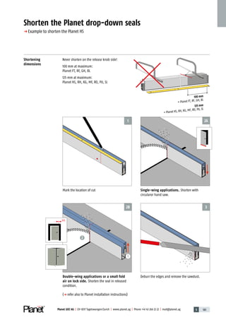 5 183Planet GDZ AG | CH-8317 Tagelswangen / Zurich | www.planet.ag | Phone +41 43 266 22 22 | mail@planet.ag
3
2A
2B
1
2
1
100 mm
= Planet FT, RF, GH, BL
125 mm
= Planet HS, RH, KG, MF, RO, PU, SL
Shortening
dimensions
Never shorten on the release knob side!
100 mm at maximum:
Planet FT, RF, GH, BL
125 mm at maximum:
Planet HS, RH, KG, MF, RO, PU, SL
Shorten the Planet drop-down seals
p Example to shorten the Planet HS
Single-wing applications. Shorten with
circularor hand saw.
Deburr the edges and remove the sawdust.
Mark the location of cut
Double-wing applications or a small fold
air on lock side. ­Shorten the seal in released
condition.
(p refer also to Planet installation instructions)
Technique
 