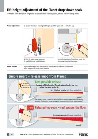 5 184 Planet GDZ AG | CH-8317 Tagelswangen/Zurich | www.planet.ag | Phone +41 43 266 22 22 | mail@planet.ag
Precise adjustment by rotating the release knob high lift height, great fold space with a 3 mm Allen key.
Please observe! Adjust the lift height until the silicone lip tightens well on the floor at closed door.
Avoid any pressure carried out to the floor.
Lift height adjustment of the Planet drop-down seals
p Release knob always on hinge side for double-leaf / folding doors, on lock side for sliding doors
high lift height, great fold space
small lift height, small fold space
Correct final position of the release knob, the
pin is away from the hinge pivot.
Very little floor scraping with Planet release knob
Very long scratching with regular release knob
Simply smart – release knob from Planet
Released too soon – seal scrapes the floor
Best possible release
because of the beveled Planet release knob, you can
adjust the seal perfectly
The wooden frame is protected with the Planet stopping plate against unwanted
damage. (For wooden frames we always recommend our Planet stopping plate.)
STOP!
 