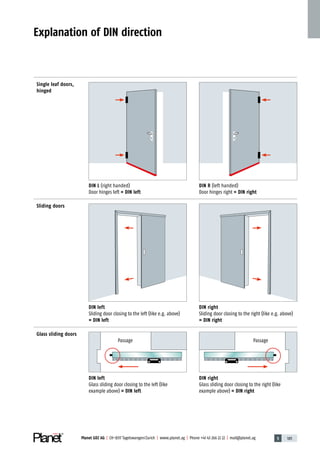 5 185Planet GDZ AG | CH-8317 Tagelswangen / Zurich | www.planet.ag | Phone +41 43 266 22 22 | mail@planet.ag
Single leaf doors,
hinged
Sliding doors
Glass sliding doors
DIN L (right handed)
Door hinges left = DIN left
DIN left
Sliding door closing to the left (like e.g. ­above)
= DIN left
DIN left
Glass sliding door closing to the left (like
example­ ­above) = DIN left
DIN right
Glass sliding door closing to the right (like
example­ ­above) = DIN right
Passage Passage
DIN R (left handed)
Door hinges right = DIN right
DIN right
Sliding door closing to the right (like e.g. ­above)
= DIN right
Explanation of DIN direction
Technique
 