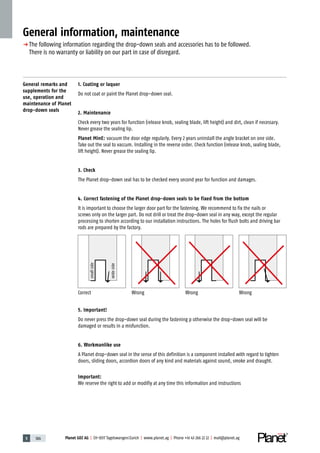 5 186 Planet GDZ AG | CH-8317 Tagelswangen / Zurich | www.planet.ag | Phone +41 43 266 22 22 | mail@planet.ag
General information, maintenance
p	The following information regarding the drop-down seals and accessories has to be followed.
	 There is no warranty or liability on our part in case of disregard.
General remarks and
supplements for the
use, operation and
maintenance of Planet
drop-down seals
1. Coating or laquer
Do not coat or paint the Planet drop-down seal.
2. Maintenance
Check every two years for function (release knob, sealing blade, lift height) and dirt, clean if necessary.
Never grease the sealing lip.
Planet MinE: vacuum the door edge regularly. Every 2 years uninstall the angle bracket on one side.
Take out the seal to vaccum. Installing in the reverse order. Check function (release knob, sealing blade,
lift height). Never grease the sealing lip.
3. Check
The Planet drop-down seal has to be checked every second year for function and damages.
4. Correct fastening of the Planet drop-down seals to be fixed from the bottom
It is important to choose the larger door part for the fastening. We recommend to fix the nails or
screws only on the larger part. Do not drill or treat the drop-down seal in any way, except the regular
processing to shorten according to our installation instructions. The holes for flush bolts and driving bar
rods are prepared by the factory.
5. Important!
Do never press the drop-down seal during the fastening p otherwise the drop-down seal will be
damaged or results in a misfunction.
6. Workmanlike use
A Planet drop-down seal in the sense of this definition is a component installed with regard to tighten
doors, sliding doors, accordion doors of any kind and materials against sound, smoke and draught.
Important:
We reserve the right to add or modifiy at any time this information and instructions
Correct Wrong Wrong Wrong
smallside
wideside
 