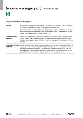 5 194 Planet GDZ AG | CH-8317 Tagelswangen/Zurich | www.planet.ag | Phone +41 43 266 22 22 | mail@planet.ag
Escape route (emergency exit) p State: ﬁrst of May 2010
European Standards for Locks of Escape Doors
Principle Our drop-down seals with the profile widths of 13mm and 20mm are convenient for this escape doors.
This applies to single leaf and to double leaf/folding door situations as well.
The use of the seals in the stationary door wing with a coninuous locking bar, this means the execution
with preparation of the driving bar with drilling 5x13mm and drilling 10mm is feasible. But this
requires tested and approved lock sets, e.g. BKS, BMH a.s.o.
Locks for emergency
DIN EN 179
The lock of an emergency exit must guarantee that a door can manually be opened at any time within
1 second and with max. 70N. A load of the door like in a panic situation is not assumed. This means:
these doors are not exposed to public. The door-handle must be designed in a special shape to prevent
any injury.
Locks for panic situation
DIN EN 1125
This lock set consists of lock, handle of panic bar, possibly driving rod bar and counterpart interlocks; all
components have to be checked and certified altogether. The panic lock must assure that the door can
manually be opened at any time within 1 second with max. 80N (at unloaded door) and max. 220N
(door loaded with 1000N). These doors are exposed to public use and they have to guarantee the free
passage for persons concerned in an emergency situation in panic or escape situation.
 