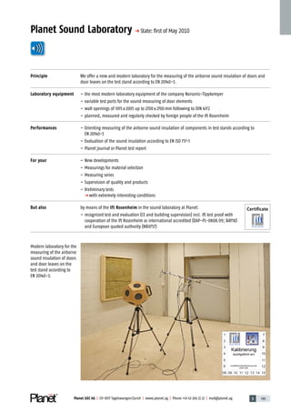 5 195Planet GDZ AG | CH-8317 Tagelswangen/Zurich | www.planet.ag | Phone +41 43 266 22 22 | mail@planet.ag
Planet Sound Laboratory p State: ﬁrst of May 2010
Principle We offer a new and modern laboratory for the measuring of the airborne sound insulation of doors and
door leaves on the test stand according to EN 20140-3.
Laboratory equipment – the most modern laboratory equipment of the company Norsonic-Tippkemper
– variable test ports for the sound measuring of door elements
– wall openings of 1015x2005 up to 2700x2700mm following to DIN 4172
– planned, measured and regularly checked by foreign people of the ift Rosenheim
Performances – Orienting measuring of the airborne sound insulation of components in test stands according to
EN 20140-3
– Evaluation of the sound insulation according to EN ISO 717-1
– Planet journal or Planet test report
For your – New developments
– Measurings for material selection
– Measuring series
– Supervision of quality and products
– Vreliminary tests
p with extremely interesting conditions
But also by means of the ift Rosenheim in the sound laboratory at Planet:
– recognized test and evaluation (CE and building supervision) incl. ift test proof with
cooperation of the ift Rosenheim as international accredited (DAP-PL-0808.99; BAY18)
and European quoted authority (NB0757)
Modern laboratory for the
measuring of the airborne
sound insulation of doors
and door leaves on the
test stand according to
EN 20140-3.
Certificate
Technique
 