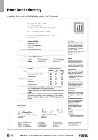 5 196 Planet GDZ AG | CH-8317 Tagelswangen/Zurich | www.planet.ag | Phone +41 43 266 22 22 | mail@planet.ag
p regularly checked and certiﬁed by foreign people of the ift Rosenheim
Planet Sound Laboratory
Interner Bericht
Zur Überwachung
externer Prüf-/Messeinrichtungen
Nr: 14-000090 PR01 – 2014
Überwachungsbesuch am 3. und 4.
Februar 2014
Ve-Prü-2250-de/01.01.2011
Grundlage
Kooperationsvertrag vom 19.
November 2008 „Vereinbarung
über die Zusammenarbeit zur
Durchführung von Prüfungen“
Einmessbericht Nr. 835 35336
vom 29. Juli 2008
Bericht 171 41857 vom 2.11.09
Bericht 11-001939 vom
20.7.2011
Zweck
Die Überwachung dient der
Sicherstellung der Aufrechter-
haltung der festgelegten Vo-
raussetzungen zur Nutzung
externer, firmeneigener Prüfmit-
tel/Prüfstände für ift-Prüfungen.
Durchführung
Die Überwachung/Auditierung
erfolgt gemäß o.g. Grundlagen
am Standort und umfasste
- Prüfung der Referenzmuster
- Kontrolle der Einhaltung der
Vereinbarung.
- Wiederholmessungen
Die Feststellungen und Einzel-
ergebnisse werden dem Stand-
ort-Verantwortlichen erläutert
und sind im Protokoll, das
Bestandteil dieses Berichts ist,
dokumentiert.
Änderungen
Änderungen an Prüfstand und
beim Personal müssen dem ift
unaufgefordert mitgeteilt wer-
den.
Veröffentlichungshinweise
Es gilt das ift-Merkblatt „Bedin-
gungen und Hinweise zur
Verwendung von ift-
Prüfdokumentationen“.
Das Deckblatt kann als Kurz-
fassung verwendet werden.
Inhalt
Der Bericht umfasst insgesamt
7 Seiten:
Deckblatt
Protokoll mit
- Überwachungsergebnissen
- Bemerkungen/Maßnahmen
Standort Planet GDZ AG
Neustadtstr. 2
8317 Tagelswangen
Schweiz
Prüfstandleiter Herr Jochen Schaar
Überwachung
Datum 3. und 4. Februar 2014
Gegenstand Prüfart Prüfstand (Reg-Nr.) Techn. Festlegung
Schall EPst/035336 Vertr.-Anl. 2.3
Umfang
und
Ergebnis
Kriterien Anforderungen sind:
erfüllt … mit
Hinweis
Abwei-
chung
Durchführung von
Schallprüfungen
Kalibrierung, Dokumentation
Dokumentation
Personal
Probekörper
Prüfdurchführung
Dokumentation Einzelergebnisse sowie ggf. Hinweise und Abweichungen
sind im beiliegenden Protokoll dokumentiert.
Bewertung /
Maßnahmen
Die Anforderungen der Kooperations-Vereinbarung wurden
erfüllt.
Maßnahmen zu den Hinweisen sind bis zur nächsten Über-
wachung durchzuführen. Die Prüfstände am o.g. Standort
können entsprechend o.g. Vertrag für ift-Prüfungen genutzt
werden.
ift Rosenheim
01. August 2014
i. V. Dr. Joachim Hessinger, Dipl.-Phys.
Prüfstellenleiter
Bauakustik
i. A. Bernd Saß, Dipl.-Ing. (FH)
Begutachter
Bauakustik
Interner Bericht
Zur Überwachung
externer Prüf-/Messeinrichtungen
Nr: 14-000090 PR01 – 2014
Überwachungsbesuch am 3. und 4.
Februar 2014
Ve-Prü-2250-de/01.01.2011
Grundlage
Kooperationsvertrag vom 19.
November 2008 „Vereinbarung
über die Zusammenarbeit zur
Durchführung von Prüfungen“
Einmessbericht Nr. 835 35336
vom 29. Juli 2008
Bericht 171 41857 vom 2.11.09
Bericht 11-001939 vom
20.7.2011
Zweck
Die Überwachung dient der
Sicherstellung der Aufrechter-
haltung der festgelegten Vo-
raussetzungen zur Nutzung
externer, firmeneigener Prüfmit-
tel/Prüfstände für ift-Prüfungen.
Durchführung
Die Überwachung/Auditierung
erfolgt gemäß o.g. Grundlagen
am Standort und umfasste
- Prüfung der Referenzmuster
- Kontrolle der Einhaltung der
Vereinbarung.
- Wiederholmessungen
Die Feststellungen und Einzel-
ergebnisse werden dem Stand-
ort-Verantwortlichen erläutert
und sind im Protokoll, das
Bestandteil dieses Berichts ist,
dokumentiert.
Änderungen
Änderungen an Prüfstand und
beim Personal müssen dem ift
unaufgefordert mitgeteilt wer-
den.
Veröffentlichungshinweise
Es gilt das ift-Merkblatt „Bedin-
gungen und Hinweise zur
Verwendung von ift-
Prüfdokumentationen“.
Das Deckblatt kann als Kurz-
fassung verwendet werden.
Inhalt
Der Bericht umfasst insgesamt
7 Seiten:
Deckblatt
Protokoll mit
- Überwachungsergebnissen
- Bemerkungen/Maßnahmen
Standort Planet GDZ AG
Neustadtstr. 2
8317 Tagelswangen
Schweiz
Prüfstandleiter Herr Jochen Schaar
Überwachung
Datum 3. und 4. Februar 2014
Gegenstand Prüfart Prüfstand (Reg-Nr.) Techn. Festlegung
Schall EPst/035336 Vertr.-Anl. 2.3
Umfang
und
Ergebnis
Kriterien Anforderungen sind:
erfüllt … mit
Hinweis
Abwei-
chung
Durchführung von
Schallprüfungen
Kalibrierung, Dokumentation
Dokumentation
Personal
Probekörper
Prüfdurchführung
Dokumentation Einzelergebnisse sowie ggf. Hinweise und Abweichungen
sind im beiliegenden Protokoll dokumentiert.
Bewertung /
Maßnahmen
Die Anforderungen der Kooperations-Vereinbarung wurden
erfüllt.
Maßnahmen zu den Hinweisen sind bis zur nächsten Über-
wachung durchzuführen. Die Prüfstände am o.g. Standort
können entsprechend o.g. Vertrag für ift-Prüfungen genutzt
werden.
ift Rosenheim
01. August 2014
i. V. Dr. Joachim Hessinger, Dipl.-Phys.
Prüfstellenleiter
Bauakustik
i. A. Bernd Saß, Dipl.-Ing. (FH)
Begutachter
Bauakustik
 