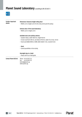 5 198 Planet GDZ AG | CH-8317 Tagelswangen/Zurich | www.planet.ag | Phone +41 43 266 22 22 | mail@planet.ag5 198 Planet GDZ AG | CH-8317 Tagelswangen/Zurich | www.planet.ag | Phone +41 43 266 22 22 | mail@planet.ag
Planet Sound Laboratory according to EN 20140-3
Further important
details
Dimensions/clearance height rolling door:
– Width 2,9m x height 2,55m for the entry and to park the pickup
Entrance door of the sound laboratory:
– Width 2,63m x height 2,53m
Available tools and auxiliary devices:
– wooden blocks, width 1000mm, height 750mm
– Circular saw Bosch GKS 65, saw blade 190mm, depth of cut max. 65mm
– Hand saw DeWalt DW 615, 900W, 8000-24000 1/min, mandrel 8mm
– Bord:
– Several possibilities in the vicinity
Overnight stay in a hotel:
– Please ask for our hotel guide
Contact Planet GDZ AG Phone +41 43 266 22 22
Fax +41 43 266 22 23
technik@planet.ag
www.planet.ag
 